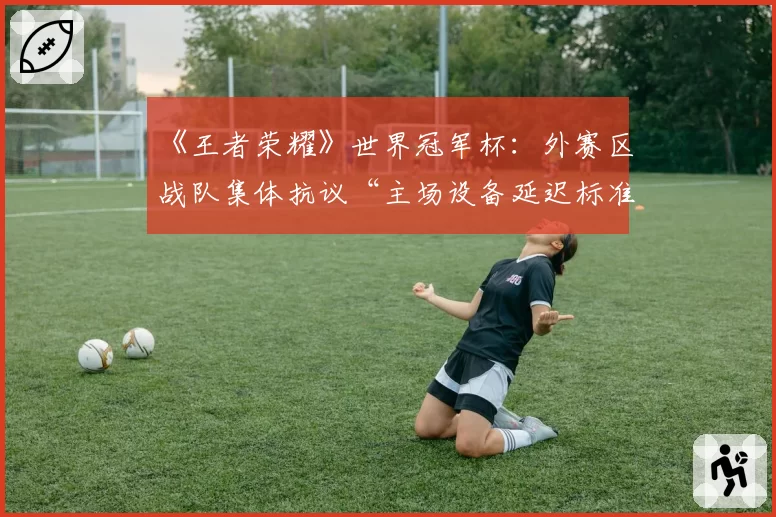 《王者荣耀》世界冠军杯：外赛区战队集体抗议“主场设备延迟标准”与KPL联盟回应对比