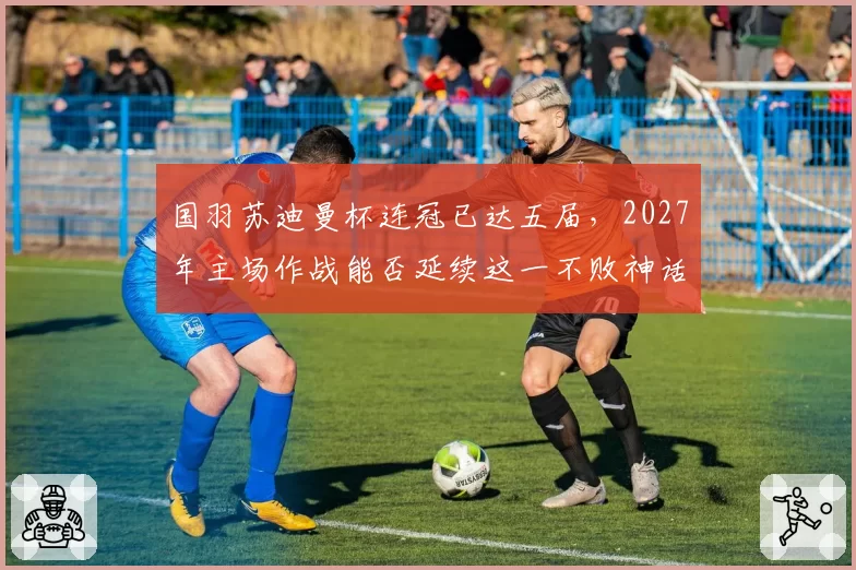 国羽苏迪曼杯连冠已达五届，2027年主场作战能否延续这一不败神话？