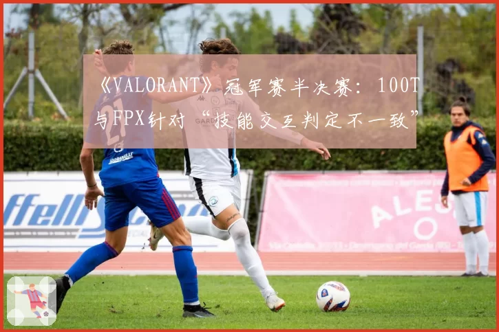 《VALORANT》冠军赛半决赛：100T与FPX针对“技能交互判定不一致”的申诉报告对比