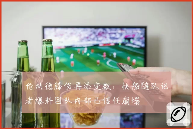伦纳德膝伤再添变数，快船随队记者爆料团队内部已信任崩塌