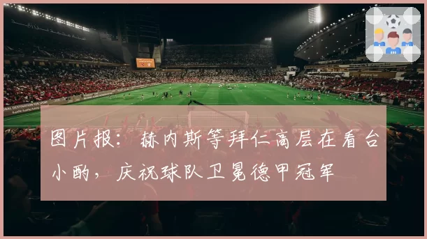 图片报：赫内斯等拜仁高层在看台小酌，庆祝球队卫冕德甲冠军