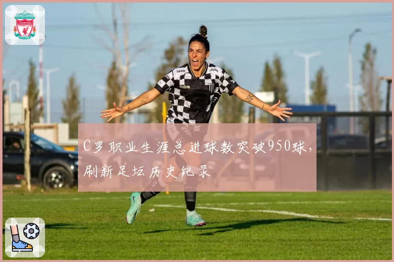 C罗职业生涯总进球数突破950球，刷新足坛历史纪录