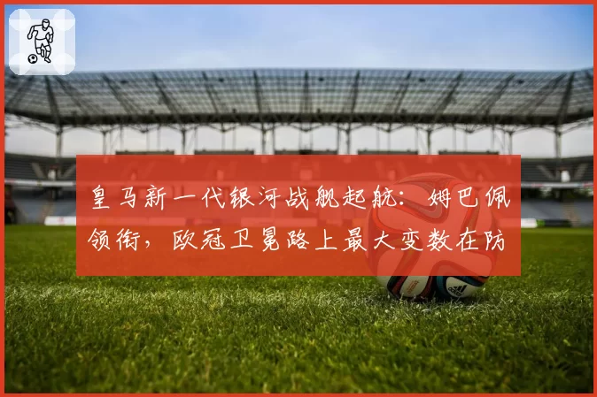 皇马新一代银河战舰起航:姆巴佩领衔,欧冠卫冕路上最大变数在防线