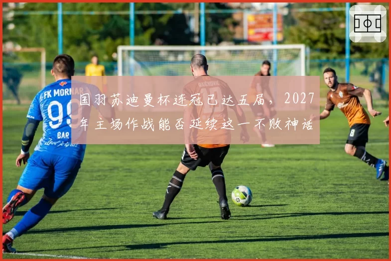 国羽苏迪曼杯连冠已达五届，2027年主场作战能否延续这一不败神话？