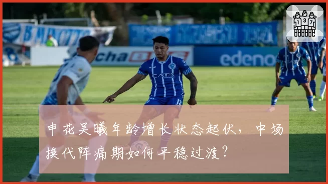 申花吴曦年龄增长状态起伏，中场换代阵痛期如何平稳过渡？