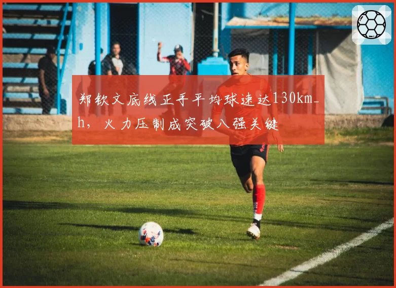 郑钦文底线正手平均球速达130km_h，火力压制成突破八强关键