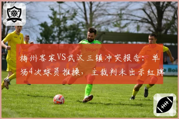 梅州客家VS武汉三镇冲突报告：单场4次球员推搡，主裁判未出示红牌