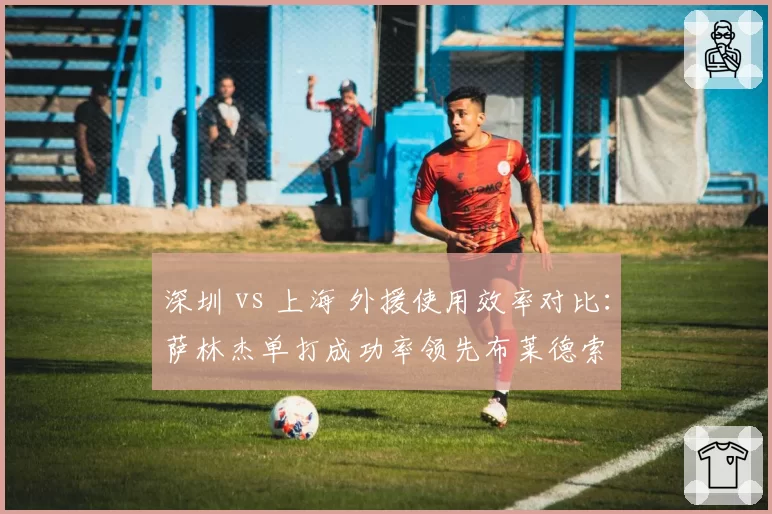 深圳 vs 上海 外援使用效率对比：萨林杰单打成功率领先布莱德索