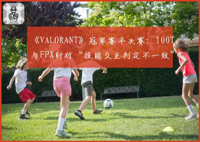 《VALORANT》冠军赛半决赛：100T与FPX针对“技能交互判定不一致”的申诉报告对比