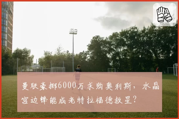 曼联豪掷6000万求购奥利斯,水晶宫边锋能成老特拉福德救星?
