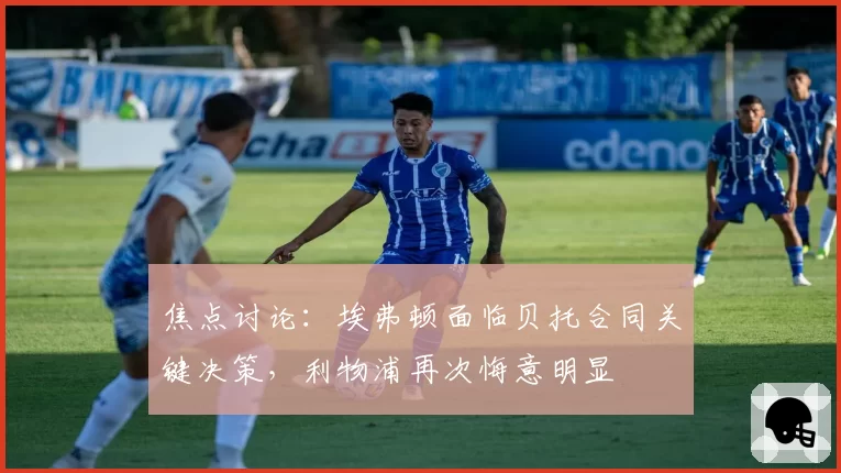 焦点讨论：埃弗顿面临贝托合同关键决策，利物浦再次悔意明显