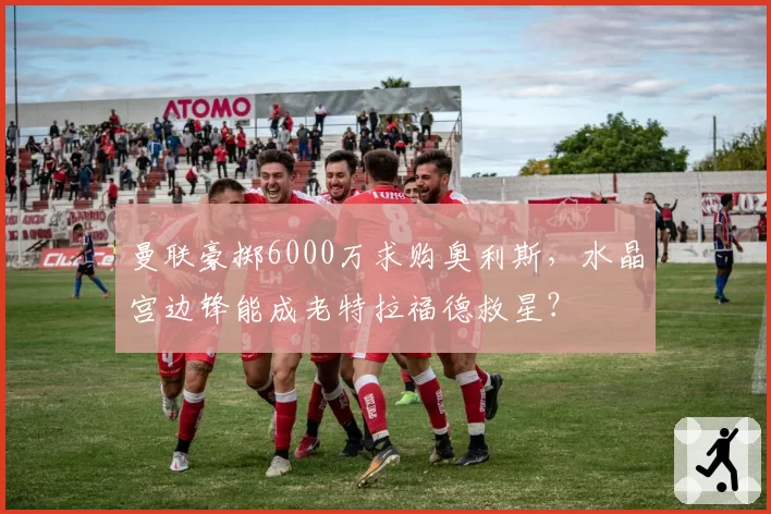 曼联豪掷6000万求购奥利斯,水晶宫边锋能成老特拉福德救星?