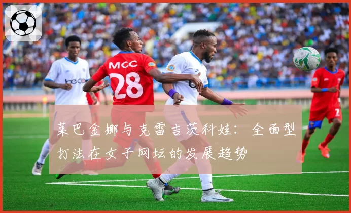 莱巴金娜与克雷吉茨科娃：全面型打法在女子网坛的发展趋势