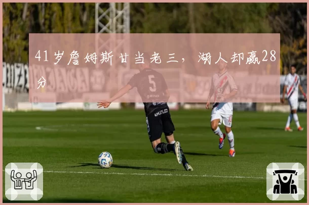 41岁詹姆斯甘当老三，湖人却赢28分