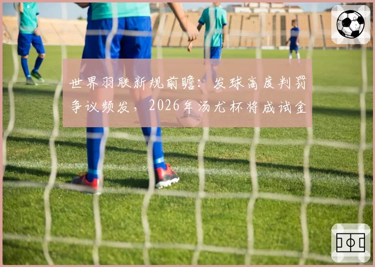 世界羽联新规前瞻：发球高度判罚争议频发，2026年汤尤杯将成试金石？