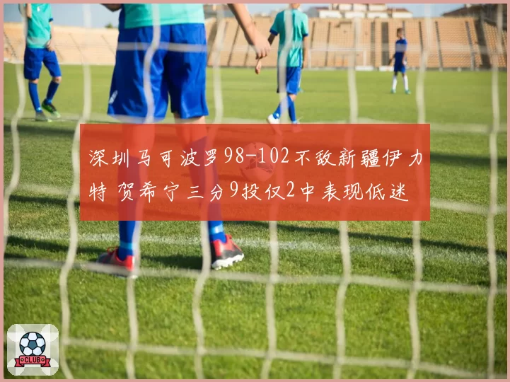深圳马可波罗98-102不敌新疆伊力特 贺希宁三分9投仅2中表现低迷