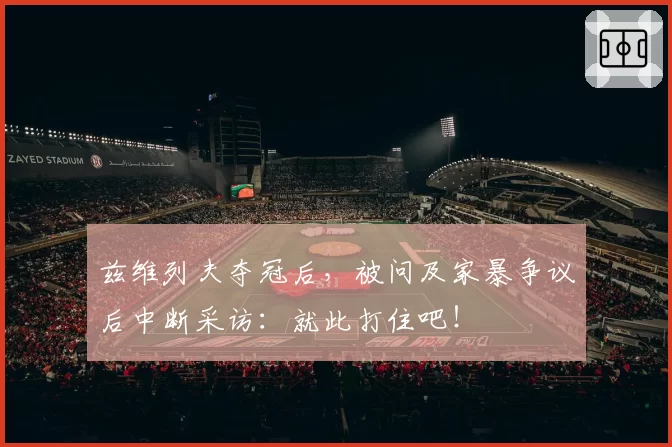 兹维列夫夺冠后，被问及家暴争议后中断采访：就此打住吧！