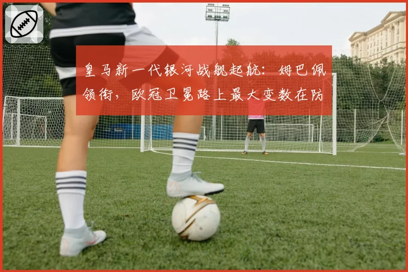 皇马新一代银河战舰起航:姆巴佩领衔,欧冠卫冕路上最大变数在防线