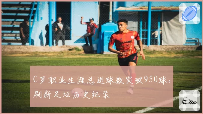 C罗职业生涯总进球数突破950球，刷新足坛历史纪录