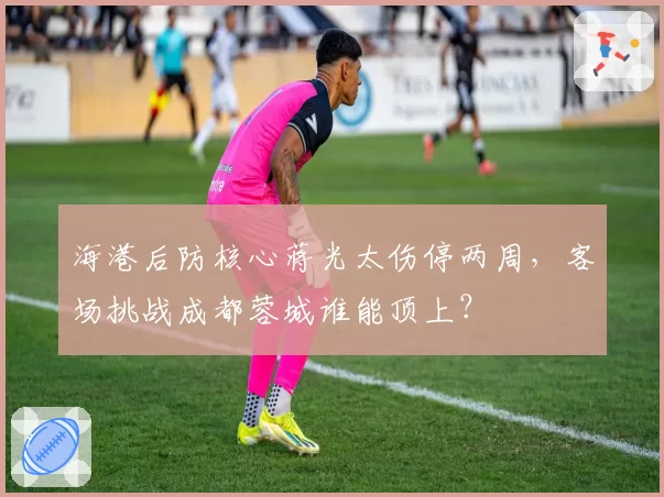 海港后防核心蒋光太伤停两周,客场挑战成都蓉城谁能顶上?