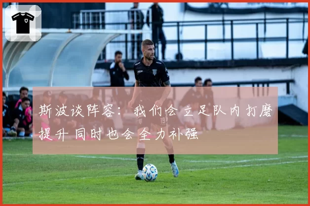 斯波谈阵容：我们会立足队内打磨提升 同时也会全力补强